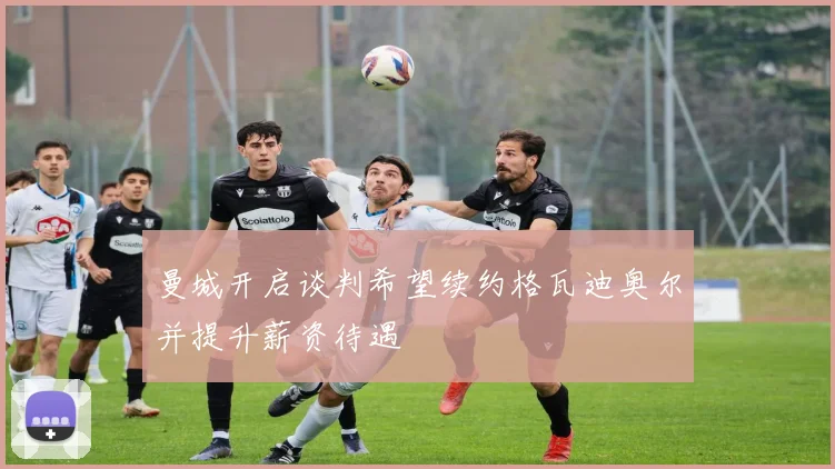 曼城开启谈判希望续约格瓦迪奥尔并提升薪资待遇