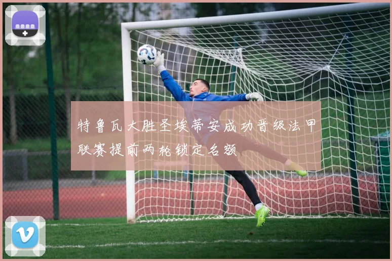 特鲁瓦大胜圣埃蒂安成功晋级法甲联赛提前两轮锁定名额