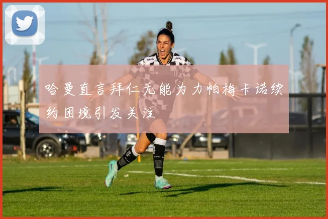 哈曼直言拜仁无能为力帕梅卡诺续约困境引发关注
