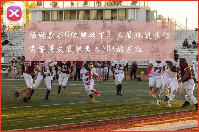 杨瀚森在G联盟砍下31分展现进步但需警惕发展联盟与NBA的差距