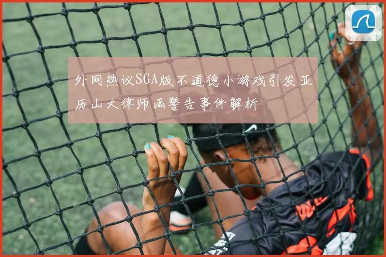 外网热议SGA版不道德小游戏引发亚历山大律师函警告事件解析