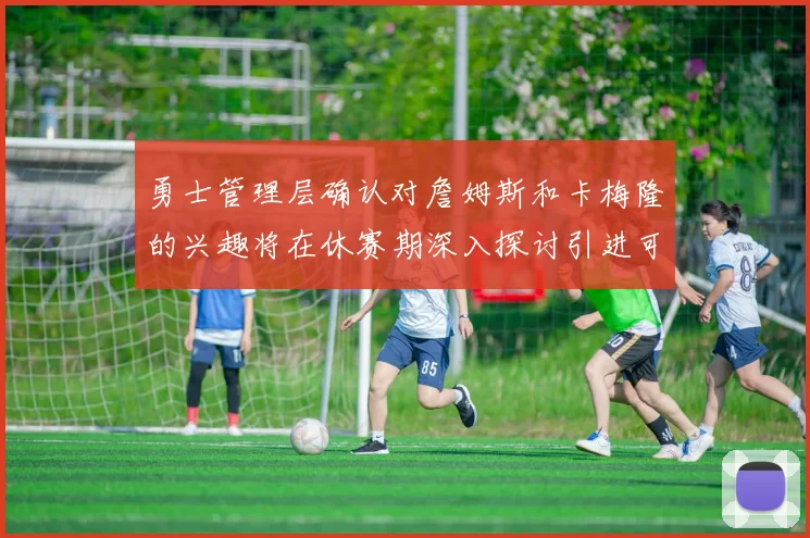 勇士管理层确认对詹姆斯和卡梅隆的兴趣将在休赛期深入探讨引进可能性
