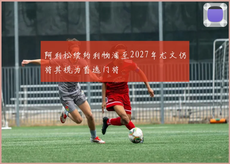 阿利松续约利物浦至2027年尤文仍将其视为首选门将