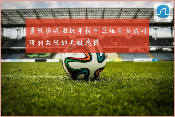 曼联伤病困扰年轻中卫组合或成对阵利兹联的关键选择