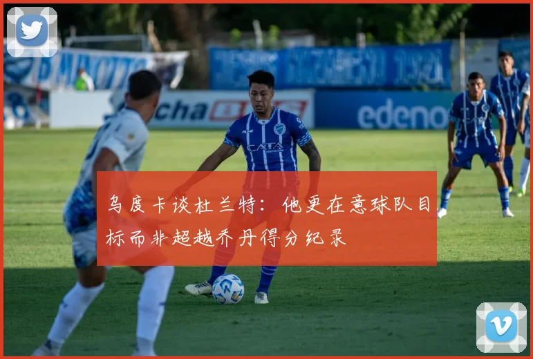 乌度卡谈杜兰特：他更在意球队目标而非超越乔丹得分纪录