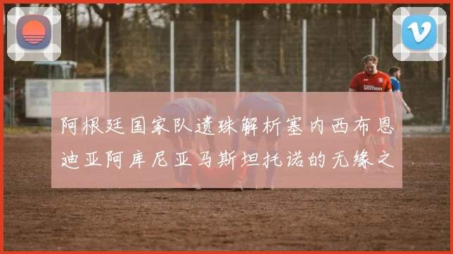 阿根廷国家队遗珠解析塞内西布恩迪亚阿库尼亚马斯坦托诺的无缘之路