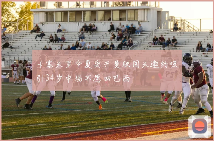 卡塞米罗今夏离开曼联国米邀约吸引34岁中场不愿回巴西