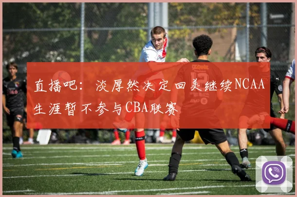 直播吧：淡厚然决定回美继续NCAA生涯暂不参与CBA联赛